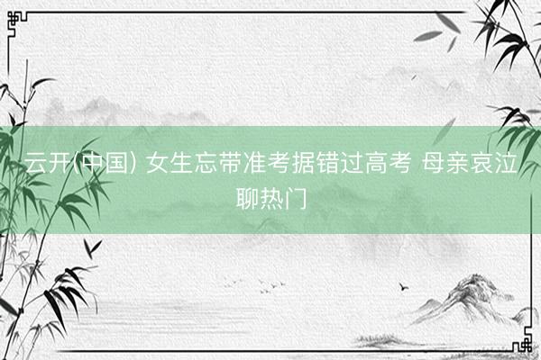 云开(中国) 女生忘带准考据错过高考 母亲哀泣聊热门