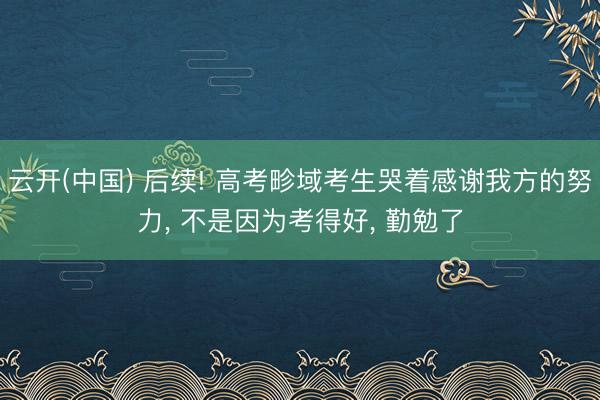 云开(中国) 后续! 高考畛域考生哭着感谢我方的努力， 不是因为考得好， 勤勉了