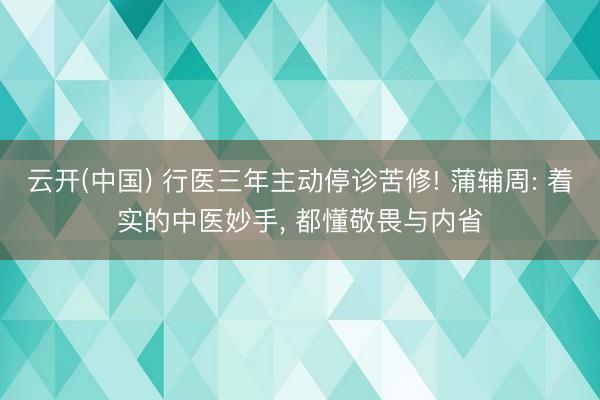 云开(中国) 行医三年主动停诊苦修! 蒲辅周: 着实的中医妙手， 都懂敬畏与内省