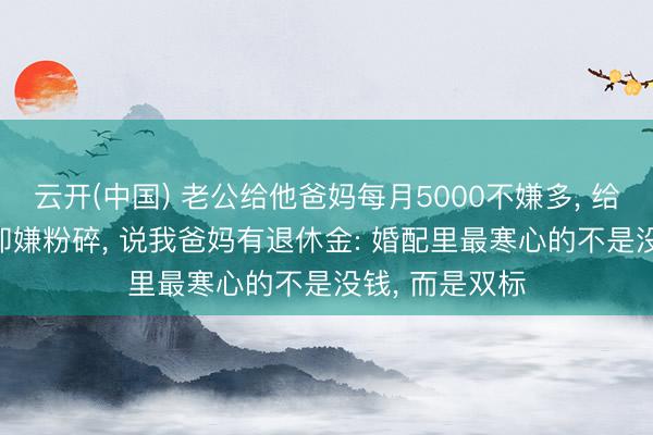 云开(中国) 老公给他爸妈每月5000不嫌多， 给我爸妈3000却嫌粉碎， 说我爸妈有退休金: 婚配里最寒心的不是没钱， 而是双标
