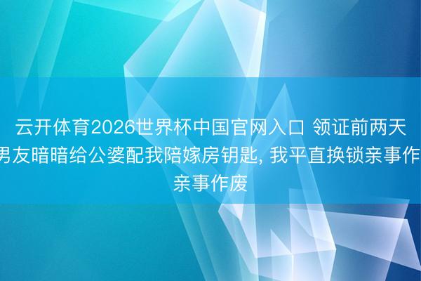 云开体育2026世界杯中国官网入口 领证前两天， 男友暗暗给公婆配我陪嫁房钥匙， 我平直换锁亲事作废