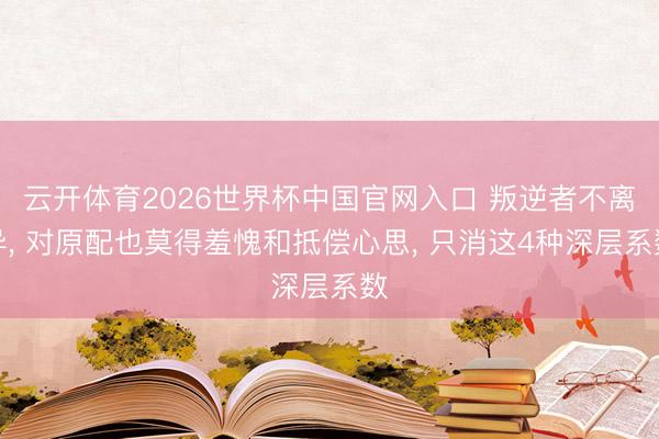 云开体育2026世界杯中国官网入口 叛逆者不离异， 对原配也莫得羞愧和抵偿心思， 只消这4种深层系数