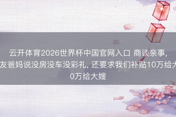 云开体育2026世界杯中国官网入口 商谈亲事， 男友爸妈说没房没车没彩礼， 还要求我们补贴10万给大嫂