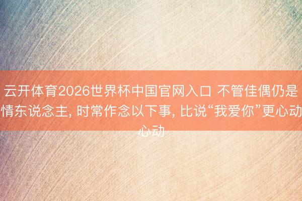 云开体育2026世界杯中国官网入口 不管佳偶仍是情东说念主， 时常作念以下事， 比说“我爱你”更心动