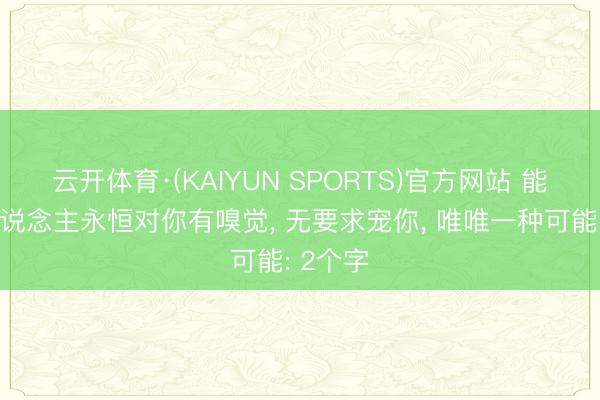 云开体育·(KAIYUN SPORTS)官方网站 能让男东说念主永恒对你有嗅觉， 无要求宠你， 唯唯一种可能: 2个字