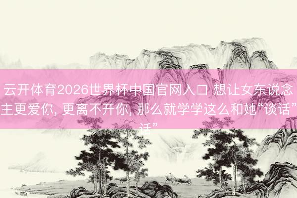 云开体育2026世界杯中国官网入口 想让女东说念主更爱你， 更离不开你， 那么就学学这么和她“谈话”
