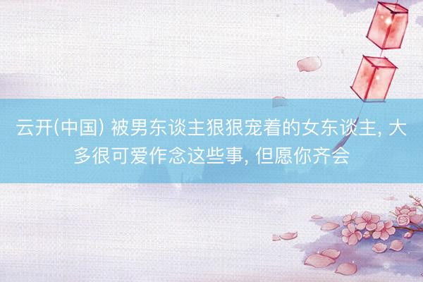 云开(中国) 被男东谈主狠狠宠着的女东谈主， 大多很可爱作念这些事， 但愿你齐会