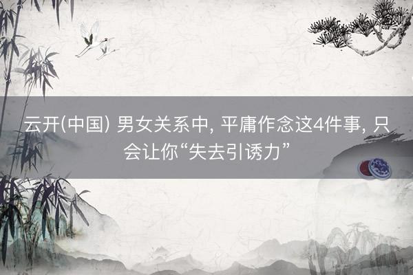 云开(中国) 男女关系中, 平庸作念这4件事, 只会让你“失去引诱力”
