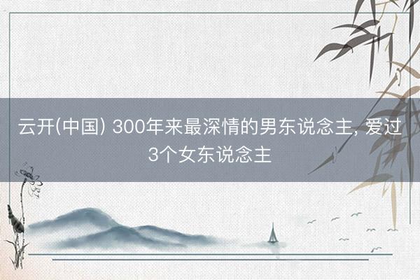 云开(中国) 300年来最深情的男东说念主， 爱过3个女东说念主