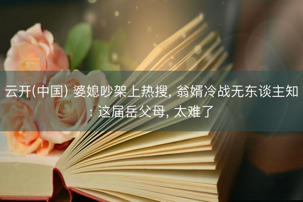 云开(中国) 婆媳吵架上热搜， 翁婿冷战无东谈主知: 这届岳父母， 太难了