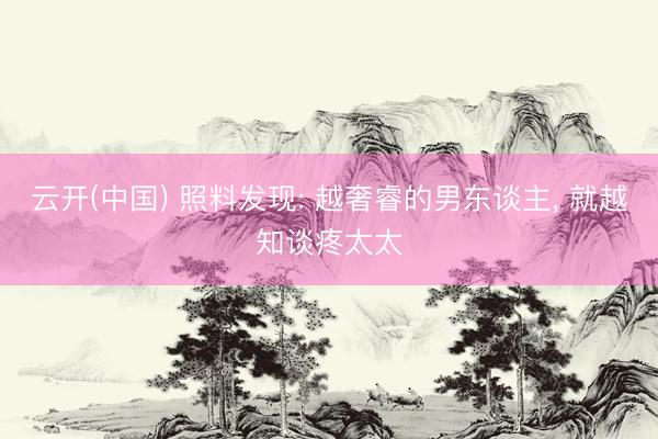 云开(中国) 照料发现: 越奢睿的男东谈主， 就越知谈疼太太