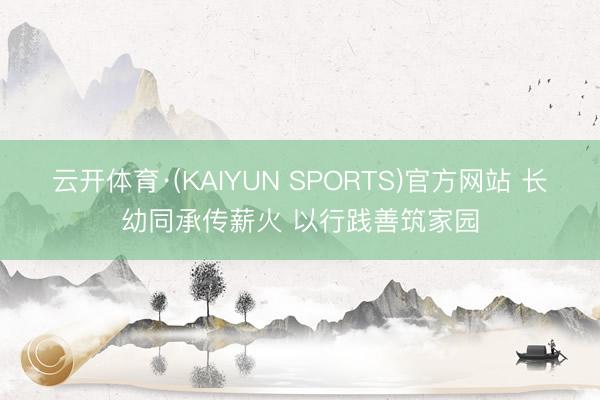 云开体育·(KAIYUN SPORTS)官方网站 长幼同承传薪火 以行践善筑家园