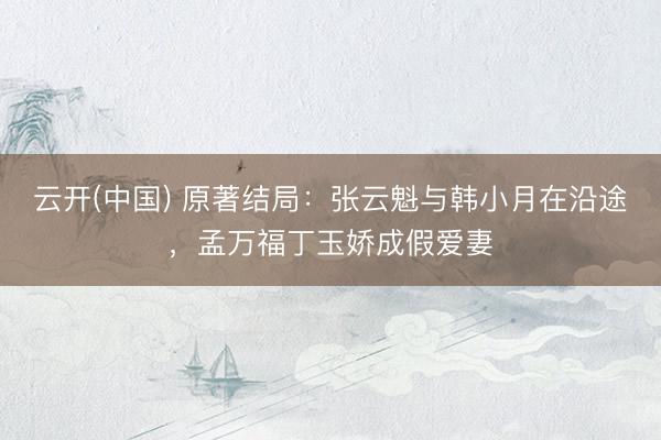 云开(中国) 原著结局：张云魁与韩小月在沿途，孟万福丁玉娇成假爱妻