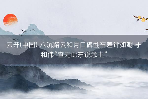 云开(中国) 八沉路云和月口碑翻车差评如潮 于和伟“查无此东说念主”