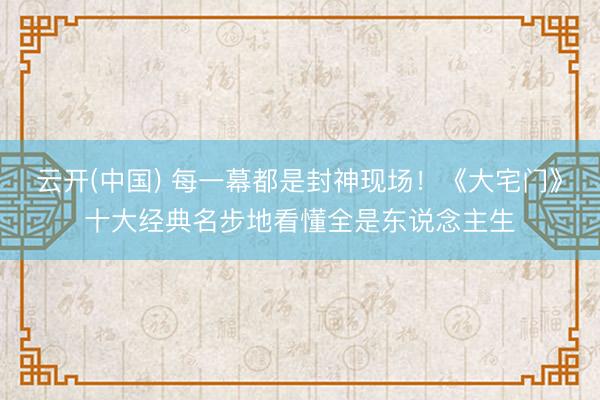 云开(中国) 每一幕都是封神现场！《大宅门》十大经典名步地看懂全是东说念主生