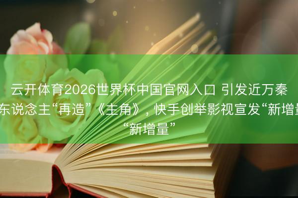 云开体育2026世界杯中国官网入口 引发近万秦腔东说念主“再造”《主角》， 快手创举影视宣发“新增量”