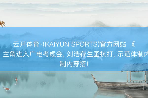 云开体育·(KAIYUN SPORTS)官方网站 《主角》主角进入广电考虑会， 刘浩存生图抗打， 示范体制内穿搭!