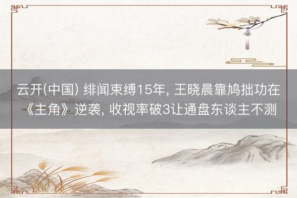云开(中国) 绯闻束缚15年， 王晓晨靠鸠拙功在《主角》逆袭， 收视率破3让通盘东谈主不测