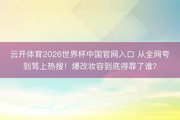 云开体育2026世界杯中国官网入口 从全网夸到骂上热搜！爆改妆容到底得罪了谁？