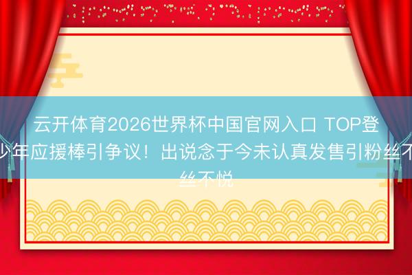 云开体育2026世界杯中国官网入口 TOP登陆少年应援棒引争议!出说念于今未认真发售引粉丝不悦