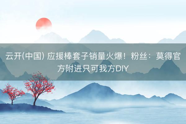 云开(中国) 应援棒套子销量火爆！粉丝：莫得官方附进只可我方DIY