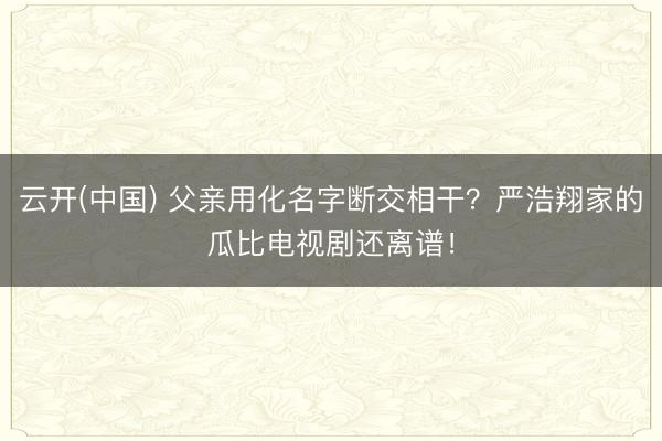 云开(中国) 父亲用化名字断交相干？严浩翔家的瓜比电视剧还离谱！
