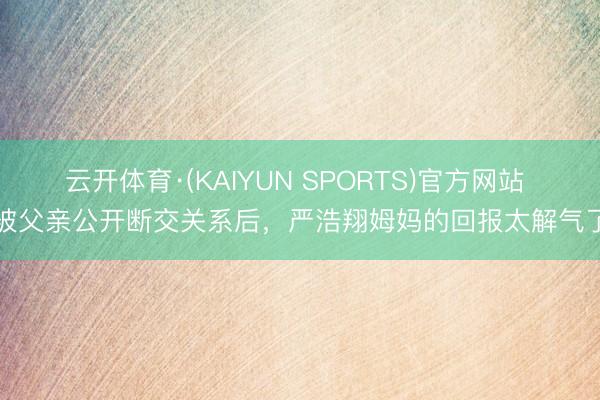 云开体育·(KAIYUN SPORTS)官方网站 被父亲公开断交关系后,严浩翔姆妈的回报太解气了