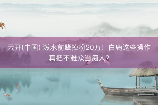 云开(中国) 泼水前辈掉粉20万！白鹿这些操作真把不雅众当痴人？