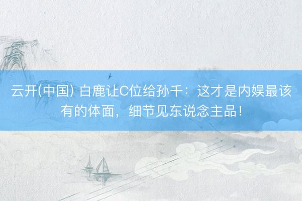 云开(中国) 白鹿让C位给孙千：这才是内娱最该有的体面，细节见东说念主品！