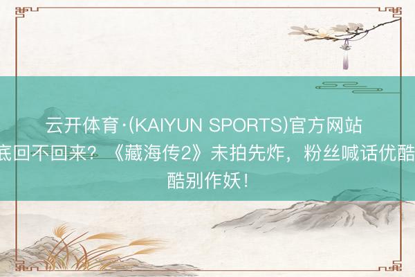 云开体育·(KAIYUN SPORTS)官方网站 肖战到底回不回来？《藏海传2》未拍先炸，粉丝喊话优酷别作妖！