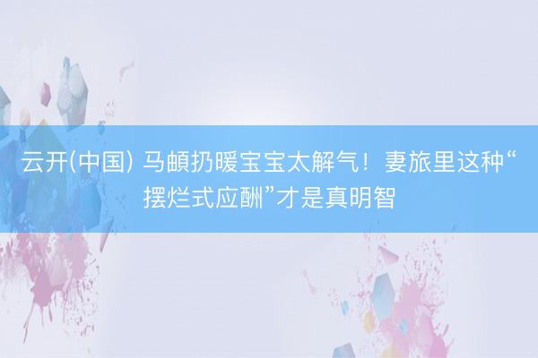 云开(中国) 马頔扔暖宝宝太解气！妻旅里这种“摆烂式应酬”才是真明智