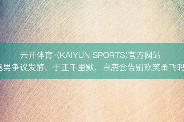 云开体育·(KAIYUN SPORTS)官方网站 跑男争议发酵，于正千里默，白鹿会告别欢笑单飞吗？
