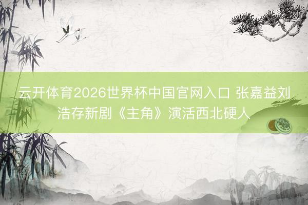 云开体育2026世界杯中国官网入口 张嘉益刘浩存新剧《主角》演活西北硬人