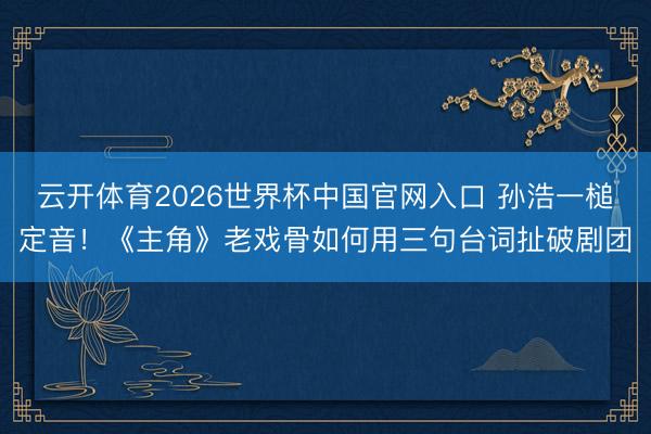 云开体育2026世界杯中国官网入口 孙浩一槌定音！《主角》老戏骨如何用三句台词扯破剧团