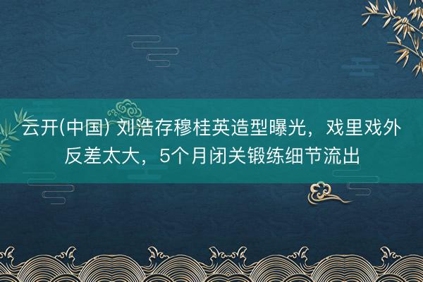 云开(中国) 刘浩存穆桂英造型曝光，戏里戏外反差太大，5个月闭关锻练细节流出
