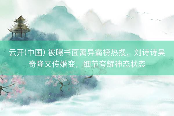 云开(中国) 被曝书面离异霸榜热搜，刘诗诗吴奇隆又传婚变，细节夸耀神态状态