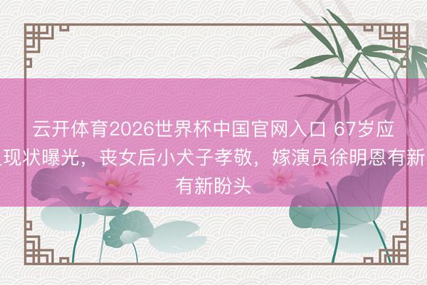 云开体育2026世界杯中国官网入口 67岁应采灵现状曝光,丧女后小犬子孝敬,嫁演员徐明恩有新盼头