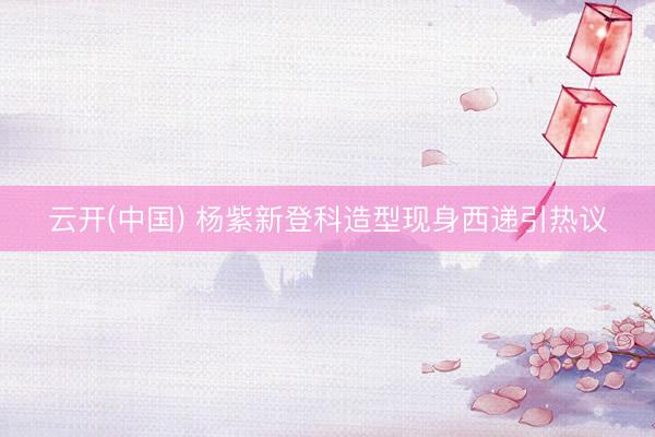 云开(中国) 杨紫新登科造型现身西递引热议