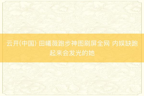 云开(中国) 田曦薇跑步神图刷屏全网 内娱缺跑起来会发光的她