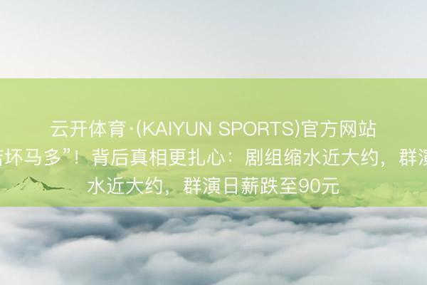 云开体育·(KAIYUN SPORTS)官方网站 杨紫吐槽“横店坏马多”！背后真相更扎心：剧组缩水近大约，群演日薪跌至90元