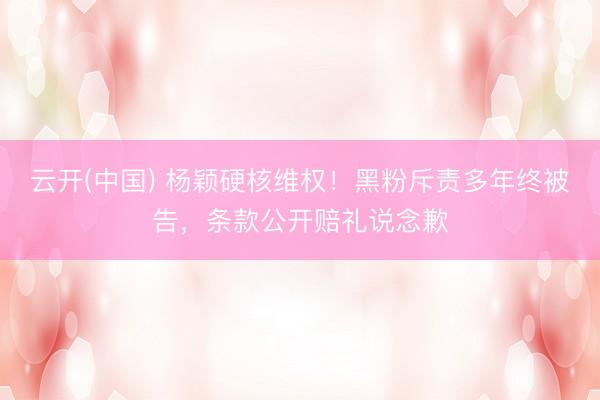 云开(中国) 杨颖硬核维权！黑粉斥责多年终被告，条款公开赔礼说念歉