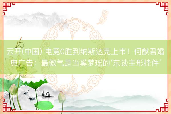 云开(中国) 电竞0胜到纳斯达克上市！何猷君婚典广告：最傲气是当奚梦瑶的‘东谈主形挂件’