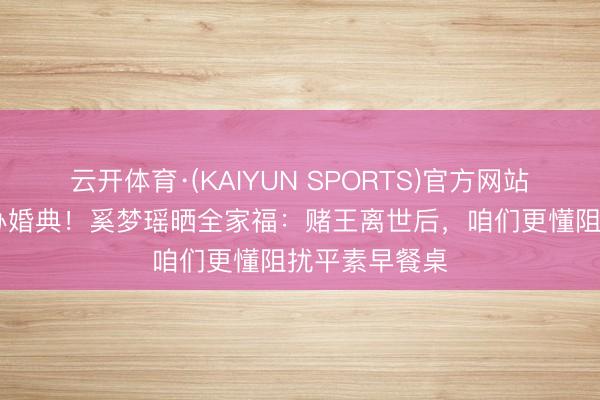 云开体育·(KAIYUN SPORTS)官方网站 守孝三年才办婚典！奚梦瑶晒全家福：赌王离世后，咱们更懂阻扰平素早餐桌