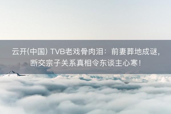 云开(中国) TVB老戏骨肉泪：前妻葬地成谜，断交宗子关系真相令东谈主心寒！