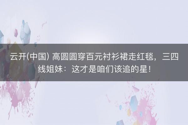 云开(中国) 高圆圆穿百元衬衫裙走红毯，三四线姐妹：这才是咱们该追的星！