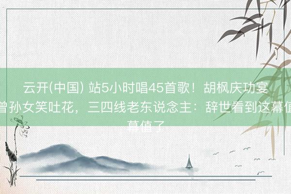 云开(中国) 站5小时唱45首歌！胡枫庆功宴搂曾孙女笑吐花，三四线老东说念主：辞世看到这幕值了
