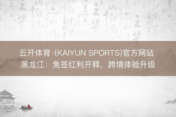 云开体育·(KAIYUN SPORTS)官方网站 黑龙江：免签红利开释，跨境体验升级