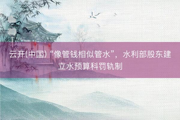云开(中国) “像管钱相似管水”，水利部股东建立水预算科罚轨制