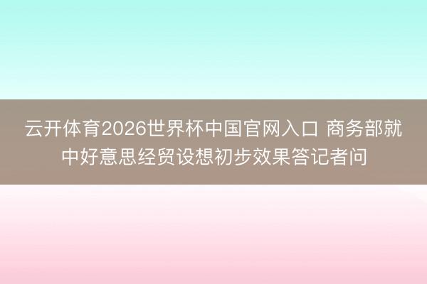 云开体育2026世界杯中国官网入口 商务部就中好意思经贸设想初步效果答记者问