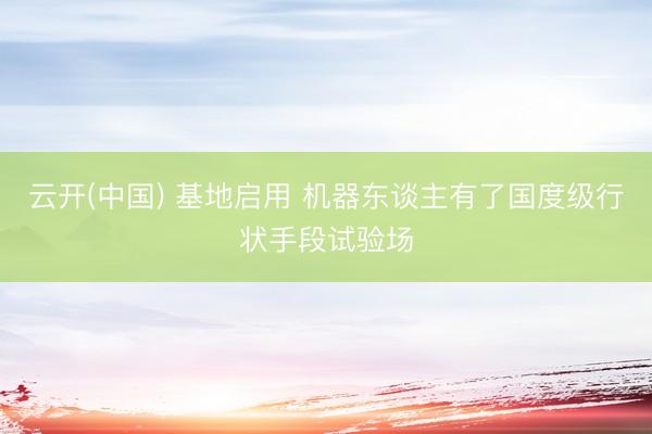 云开(中国) 基地启用 机器东谈主有了国度级行状手段试验场